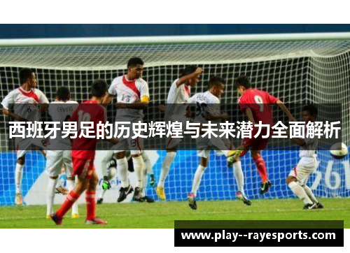 西班牙男足的历史辉煌与未来潜力全面解析