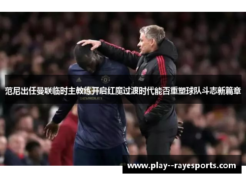 范尼出任曼联临时主教练开启红魔过渡时代能否重塑球队斗志新篇章