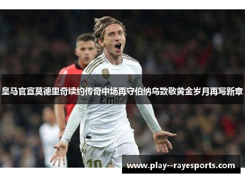 皇马官宣莫德里奇续约传奇中场再守伯纳乌致敬黄金岁月再写新章